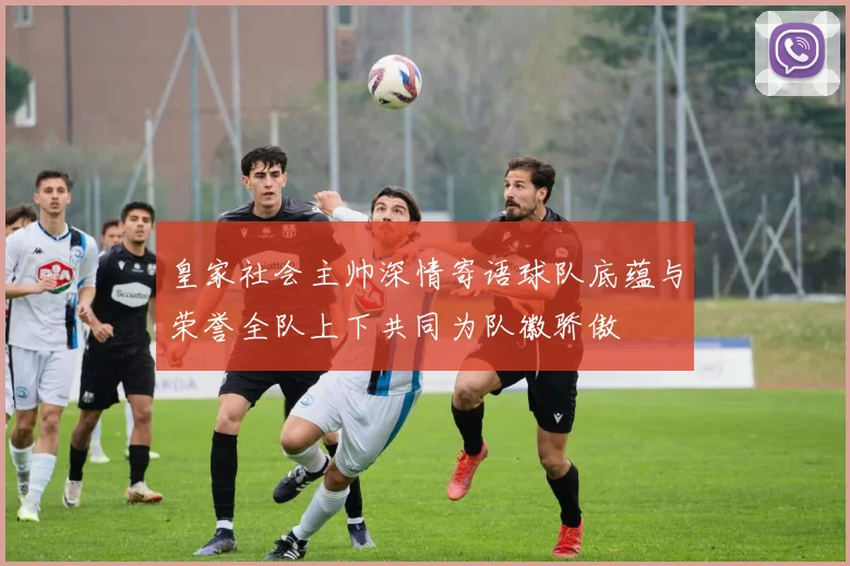 皇家社会主帅深情寄语球队底蕴与荣誉全队上下共同为队徽骄傲