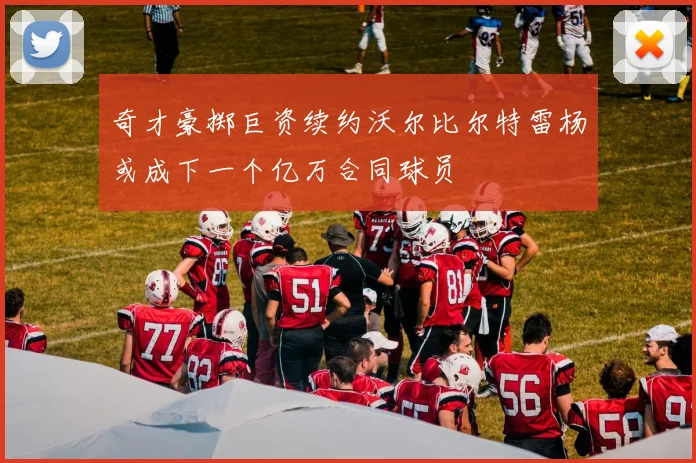 奇才豪掷巨资续约沃尔比尔特雷杨或成下一个亿万合同球员