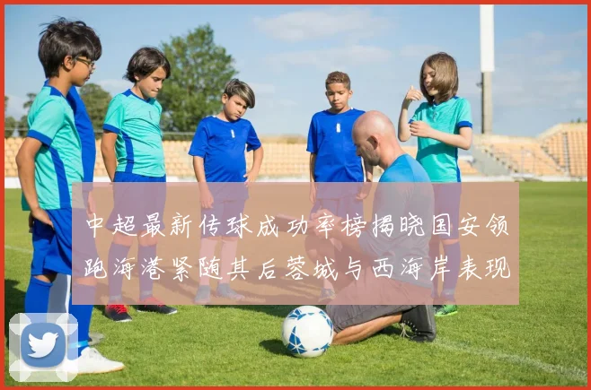 中超最新传球成功率榜揭晓国安领跑海港紧随其后蓉城与西海岸表现不俗