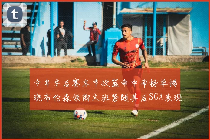 今年季后赛末节投篮命中率榜单揭晓布伦森领衔文班紧随其后SGA表现不俗