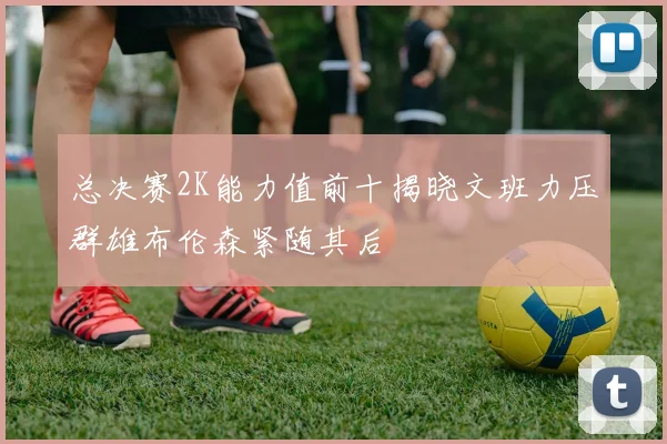 总决赛2K能力值前十揭晓文班力压群雄布伦森紧随其后