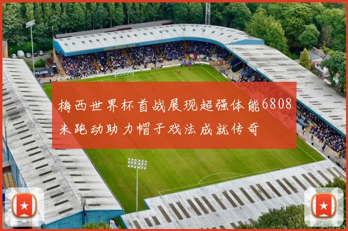 梅西世界杯首战展现超强体能6808米跑动助力帽子戏法成就传奇