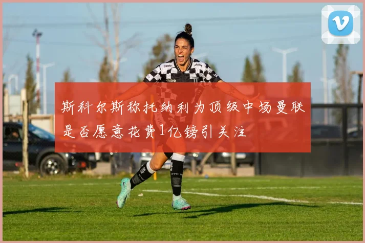斯科尔斯称托纳利为顶级中场曼联是否愿意花费1亿镑引关注