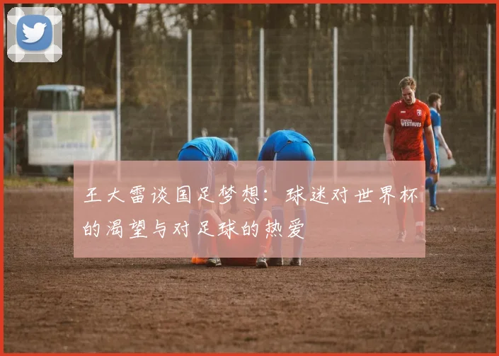 王大雷谈国足梦想：球迷对世界杯的渴望与对足球的热爱