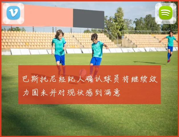 巴斯托尼经纪人确认球员将继续效力国米并对现状感到满意