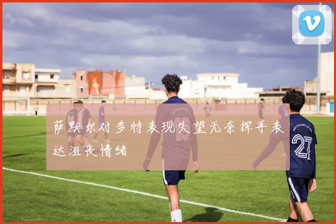萨默尔对多特表现失望无奈挥手表达沮丧情绪