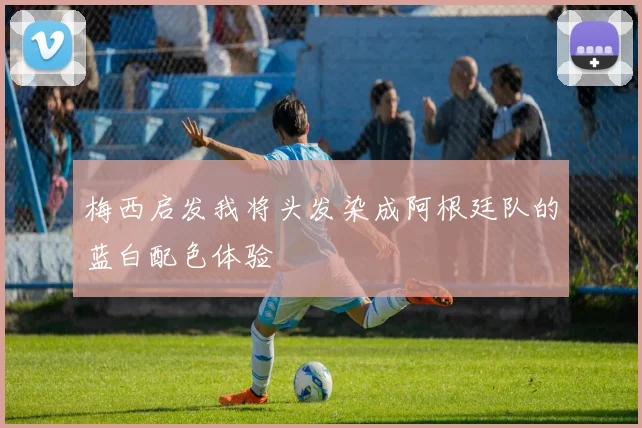 梅西启发我将头发染成阿根廷队的蓝白配色体验