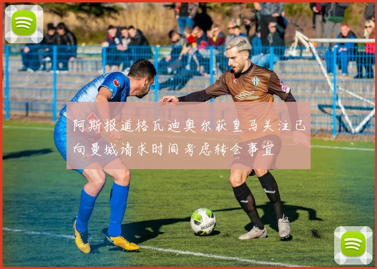 阿斯报道格瓦迪奥尔获皇马关注已向曼城请求时间考虑转会事宜
