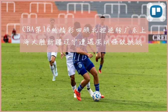 CBA第16轮精彩回顾北控逆转广东上海大胜新疆辽宁遭遇深圳强敌挑战