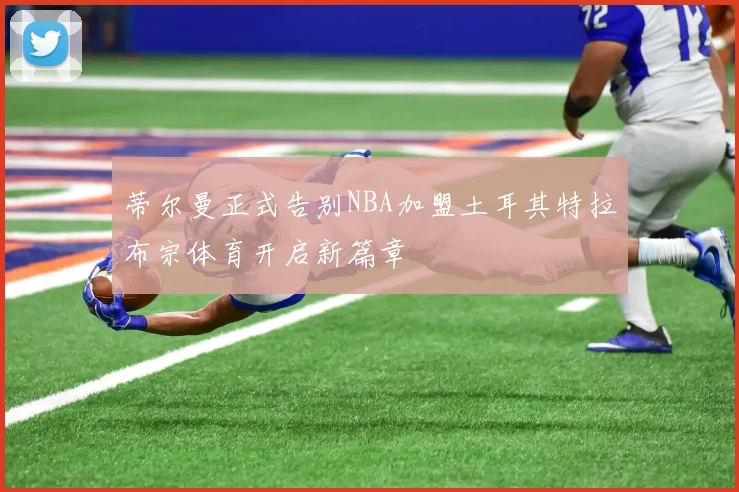蒂尔曼正式告别NBA加盟土耳其特拉布宗体育开启新篇章