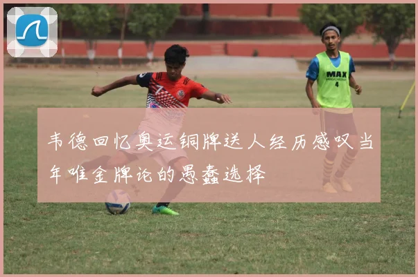 韦德回忆奥运铜牌送人经历感叹当年唯金牌论的愚蠢选择