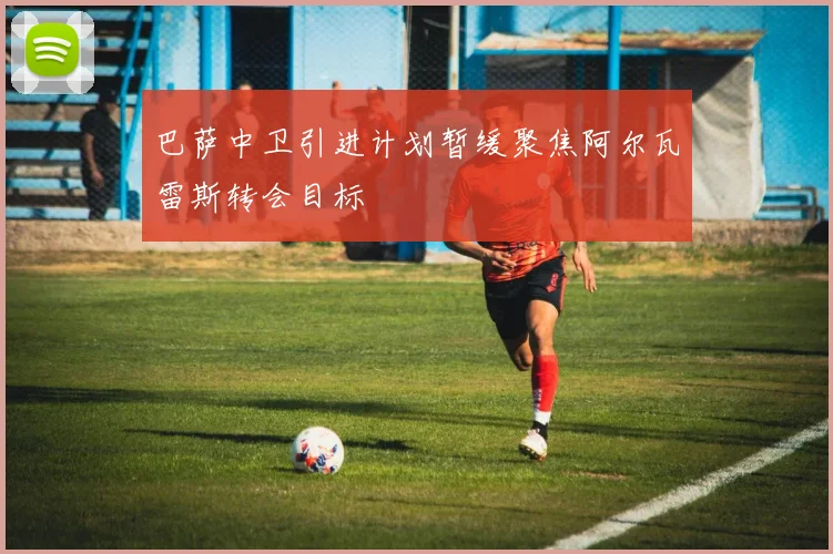 巴萨中卫引进计划暂缓聚焦阿尔瓦雷斯转会目标