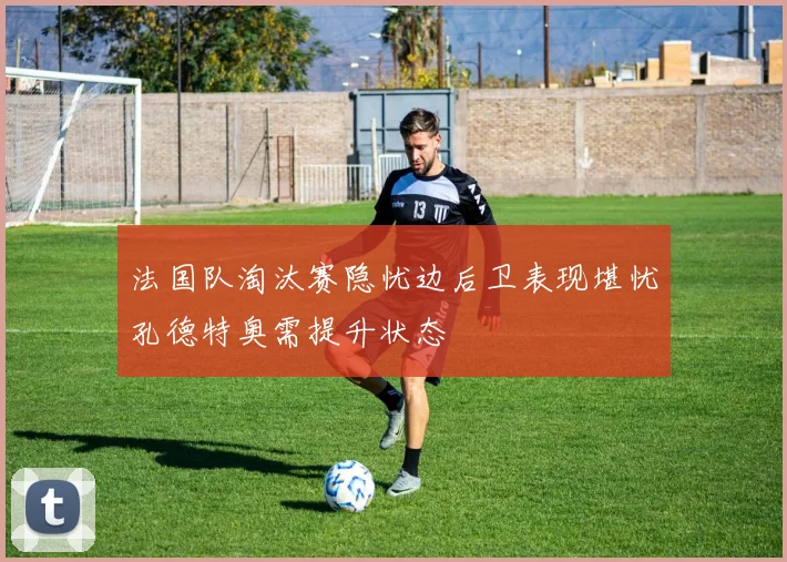 法国队淘汰赛隐忧边后卫表现堪忧孔德特奥需提升状态