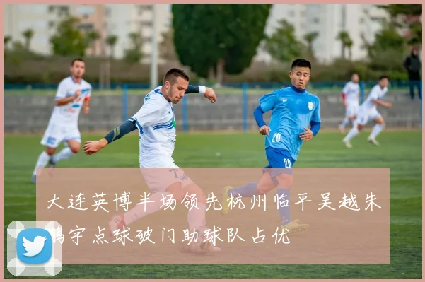 大连英博半场领先杭州临平吴越朱鹏宇点球破门助球队占优