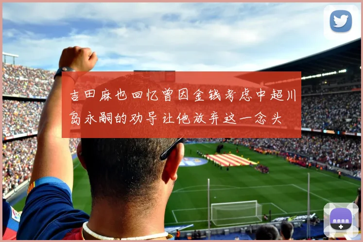 吉田麻也回忆曾因金钱考虑中超川岛永嗣的劝导让他放弃这一念头