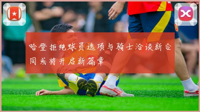 哈登拒绝球员选项与骑士洽谈新合同或将开启新篇章