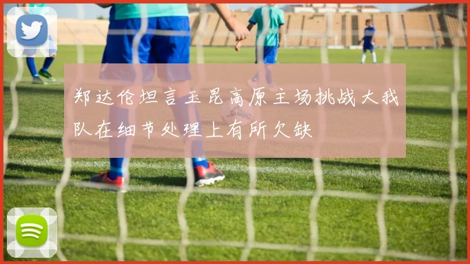 郑达伦坦言玉昆高原主场挑战大我队在细节处理上有所欠缺