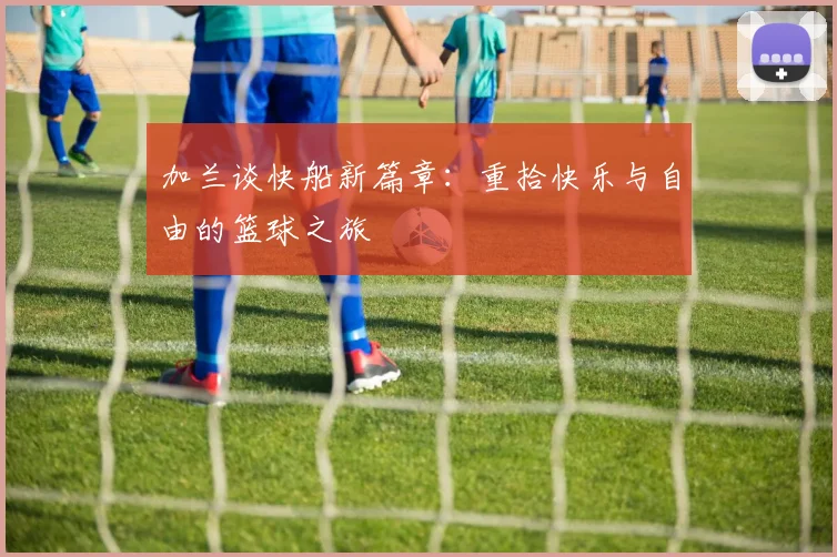 加兰谈快船新篇章：重拾快乐与自由的篮球之旅