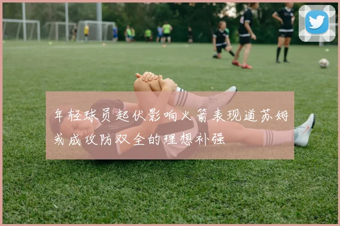 年轻球员起伏影响火箭表现道苏姆或成攻防双全的理想补强
