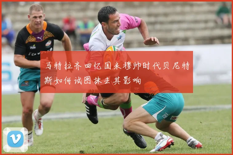 马特拉齐回忆国米穆帅时代贝尼特斯如何试图抹去其影响