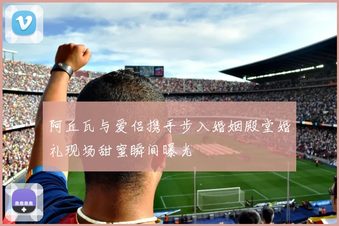 阿丘瓦与爱侣携手步入婚姻殿堂婚礼现场甜蜜瞬间曝光